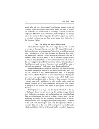 124                                                    One Week Course


people who rule over themselves (Praja Tantra), with the result that
everyday there are disputes and strifes, based on want of respect
for authority and differences in ideology, religion, states and
languages. Ministers hold conferences, but corruption and discard
are on the increase, because people do not look upon one another
as spiritual brothers and are thus turned away from God, who is
the Supreme Father.

              The True story of Satya Narayana
     Thus, Shri Nãrãyana, who was originally viceless world-
sovereign in Satyuga, having been born 84 times till the end of
Kaliyuga, becomes an ordinary man. When he is in the Vãnaparastha
stage (fourth quarter of his life), then God, the Supreme Soul, enters
his person and gives us Divine Wisdom (Gyãn) to lift us out of
impurity, into a world of purity, to put an end to Kaliyuga in order
to bring in Satyuga and also to make deities of us men. By virtue of
this knowledge, his (Shri Nãrãyana’s) soul attains, in the Confluence
Age (Sangamyuga), marjeevã Janma or what is called “the state of
spiritual regeneration”. God names him `Prajapita Brahma’.
     Prajãpitã Brahmã then receives from God, the Supreme Father,
the Divine Knowledge about Him and instruction in easy Raja Yoga
and, as a result of all this, obtains in the next birth i.e., in Satyuga,
the position of Shri Nãrãyana as was exactly the case 5000 years
ago. This very same impious country, India, which had become
devilish, fallen and miserable at the end of Kaliyuga, now becomes
virtuous, pure, godly and happy. In other words, India, which had
become veritable hell is now transformed into heaven. This process
is going on at the present time. India is again going to become a
Paradise.
     In the picture (See page 124) it is represented that, at the end
of Kaliyuga, those who are receiving Divine Knowledge (Gyãn),
from God and are practising spiritual discipline and easy Raja Yoga,
they are relinquishing the state of a Shudrã (lowest state) and are
becoming Brãhmins and are observing Brahmacharya (Chastity)
throughout and, thus, are trying to acquire deity-status. The result
is that such souls become pure and, God, the Supreme Soul lifts or
conducts them up on the basis of their yoga into Shãntidhãm, also
called Mukti Dhãm (World of Released Souls) wherefrom they come
 