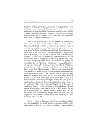 One Week Course                                                    125



back into the Satyugi (Golden-Aged) world at the proper time. When
Kaliyuga is very near its end, destruction due to civil war and natural
calamities is caused in India. And, thus, unrighteousness and the
wicked people are eliminated to make room for Righteousness
(Dharma) and the deity-world. After these latter are established,
there comes Satyuga—the Golden Age.

     This is the eternal story of the rise and fall of human souls.
This is the Amar Kathã (Immortal story) which is narrated by Shiva,
the Immortal Lord, in order to transform the impious world of
mortals into a righteous one of the immortals (deities). This is the
real Satya Nãrãyana ki Kathã or story of Real Nãrãyana because we
learn from it that God, who is the Truth, embodies Himself at the
end of Kaliyuga in the person of an old man, called Prãjapitã
Brahmã, to make India as bright and good as gold and to raise
mere mortal man to Nãrãyanahood. The story related, now-a-days,
in almost every home about Satya Nãrãyana does not contain any
story about the true Nãrãyana, it being merely a eulogy (Mãhãtmya),
of what good comes by listening to the story of Satya Nãrãyana,
though the story itself is missing in full. People, now-a-days, do not
know when Shri Nãrãyana ruled in Bharat, how many times his
soul was born in Satyuga, Tretã, Dwãpur and Kaliyuga and in which
forms and where it is now. They know not him, in whose old body,
God, the Supreme Soul, comes nor do they know about Him who
relates to us the story of the true Nãrãyana in order to raise us to
Shri Nãrãyana’s position by making us observe the Vrata (vow) of
Brahmacharya. But people do not themselves observe the Vrat (vow)
of continence; they only go through the process of the recital of
Mahãtmya (eulogy) of the said story of Satya Nãrãyana. Because
people do not rightly understand what Satya Nãrãyana is, they are
in the midstream of vices and are gradually sinking low. They will
be rescued from shipwreck and will go across and earn wealth and
happiness provided they follow truly what the story of Satya
Nãrãyana tells us to do.

     Seeker—I used to think over this theme very often and have
now concluded that we simply got the story recounted to us, the
story which is not a story but a mere Mãhãtmya (laudation) of the
 