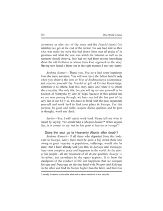 126                                                                        One Week Course


ceremony as also that of the story and the Prasãd (sanctified
eatables) we get at the end of the recital. No one had told us then
what was really the story that had drawn from man all praise of its
greatness and what the vow was which the listeners as well as the
narrators should observe. Nor had we had from anyone knowledge
about the old Brãhmin in whose form God appeared in the story.
Having now heard it from you in the right manner, I am very happy.

     Brahma Kumari—Thank you, You have had some happiness
from the mere narration. You will now have the fullest benefit only
when you observe the vow or Vrat of Brahmacharya (continence)
and receive yourself the Prasãd or gift of Divine Knowledge,
distribute it to others, hear this story daily and relate it to others
also everyday. Not only this, but you will try to raise yourself to the
position of Narayana by dint of Yoga, because in this period that
we are now passing through, we have reached the last part of the
very last of our 84 lives. You have to break with the past, regenerate
yourself and work hard to find your place in Swarga. For this
purpose, be good and noble, acquire divine qualities and be pure
in thought, word and deed.

     Seeker—Yes, I will surely work hard. Please tell me what is
meant by saying: “we should take a Marjiva Janam?* When anyone
dies, is it correct to say that he has gone to heaven or swarga”?

      Does the soul go to Heavenly Abode after death?
     Brahma Kumari—If all those who departed from this body,
went to Swarga, surely there must be quite a big crowd there and,
owing to great increase in population, sufferings, would also be
there. But I have already told you that, in Satyuga and Tretayuga,
there exist complete peace and happiness in the world. As the ruler,
so his people—all are possessed of all divine qualities. Swarga is,
therefore, not anywhere in the upper regions. It is from the
standpoint of the conduct of life and happiness that we compare
Satyuga and Tretayuga on the one hand with Dwapur and Kaliyuga
on the other and find the former higher than the latter, and therefore

*Literally, it means: to die while alive and to take a new birth in this very life.
 
