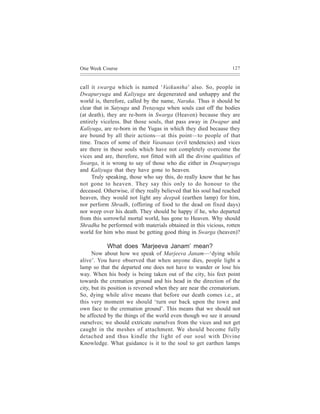 One Week Course                                                   127



call it swarga which is named ‘Vaikuntha’ also. So, people in
Dwapuryuga and Kaliyuga are degenerated and unhappy and the
world is, therefore, called by the name, Naraka. Thus it should be
clear that in Satyuga and Tretayuga when souls cast off the bodies
(at death), they are re-born in Swarga (Heaven) because they are
entirely viceless. But those souls, that pass away in Dwapur and
Kaliyuga, are re-born in the Yugas in which they died because they
are bound by all their actions—at this point—to people of that
time. Traces of some of their Vasanaas (evil tendencies) and vices
are there in these souls which have not completely overcome the
vices and are, therefore, not fitted with all the divine qualities of
Swarga, it is wrong to say of those who die either in Dwapuryuga
and Kaliyuga that they have gone to heaven.
     Truly speaking, those who say this, do really know that he has
not gone to heaven. They say this only to do honour to the
deceased. Otherwise, if they really believed that his soul had reached
heaven, they would not light any deepak (earthen lamp) for him,
nor perform Shradh, (offering of food to the dead on fixed days)
nor weep over his death. They should be happy if he, who departed
from this sorrowful mortal world, has gone to Heaven. Why should
Shradha be performed with materials obtained in this vicious, rotten
world for him who must be getting good thing in Swarga (heaven)?

           What does ‘Marjeeva Janam’ mean?
      Now about how we speak of Marjeeva Janam—‘dying while
alive’. You have observed that when anyone dies, people light a
lamp so that the departed one does not have to wander or lose his
way. When his body is being taken out of the city, his feet point
towards the cremation ground and his head in the direction of the
city, but its position is reversed when they are near the crematorium.
So, dying while alive means that before our death comes i.e., at
this very moment we should ‘turn our back upon the town and
own face to the cremation ground’. This means that we should not
be affected by the things of the world even though we see it around
ourselves; we should extricate ourselves from the vices and not get
caught in the meshes of attachment. We should become fully
detached and thus kindle the light of our soul with Divine
Knowledge. What guidance is it to the soul to get earthen lamps
 