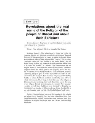 One Week Course                                                    129
   Sixth Day

   Revelations about the real
   name of the Religion of the
   people of Bharat and about
         their Scripture
    Brahma Kumari—You have, in your Introduction Form, stated
your religion to be Hinduism.

     Seeker—Yes, why not? All of us are called the Hindus.

     Brahma Kumari—The inhabitants of Japan are called the
Japanese. Should we, therefore, regard their religion as ‘Japanese
Religion’? If the people living in France are called the French, should
we consider the name of their religion to be ‘French’? This is wrong.
Foreigners called the river Sindhu by the name ‘Indus’, and the
people living on both the banks of the river and near about came
to be called the ‘Hindus’, or ‘Indians’. This cannot mean that our
religion draws its name from the name of our country. Should we
adopt the name that others give to our religion? Do we not have
our own name for our Religion? Do we know and adopt it or not?
Generally, religion gets its name from the name of him who
establishes that religion. For instance, religion established by
Buddha is called Buddhism, and that founded by Jesus Christ is
called Christianity. Or, it may be that the name of a religion is
determined by its most important tenet. But, in no case is the name
of any religion derived from the name of a country. Now you may
consider a while that Buddhism was founded by Buddha and
Christianity was founded by Christ, and you should then be able to
say who founded what you call ‘the Hindu Religion’ and when.

     Seeker—No one knows who was the founder of this religion
and when it was founded. They say that it has been there from
times immemorial, though reason says that someone must have
established it at some time in the past, but I do not know anything
about this.
 