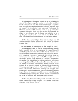 130                                                    One Week Course


      Brahma Kumari—What a pity it is that we do not know the real
name of the religion we profess nor that of its founder, much less
his life-history and the time of its establishment! People who profess
other religions know who founded their respective religions, what
the founder’s life is and when it was established. For instance, the
Christians know that 1996, years ago it was set up by Christ; they
also know the events of his life. But, because our religion is the
oldest, we have forgotten who the founder was and when he set it
up, though it is worth one’s a while to think over the fact that it
must have been established by someone at some point of time.

     Seeker—I also agree with you that even if this religion is as old
as the beginning of Satyuga, it must have been founded by someone
at some time.

 The real name of the religion of the people of India
      Brahma Kumari—And so, God the Supreme Soul and Supreme
Father, has while giving us knowledge about the cycle of the world
and the Kalpa Tree, to which this world is likened, explained to us
that the real name of our religion is Adi Sanatan Devi-Devata Dharma.
It is called Adi (Foremost) because it has existed since the
commencement of Satyuga and it is called Sanatan (Ancient-most
and eternal) because when, at the end of Kaliyuga, it is completely
disregarded, God re-establishes it, and thus it does not suffer death
even though the world meets destruction. The terms, ‘Devi-Devata
are attached to this name to indicate that the first followers of this
religion, i.e. the followers living in the first two epochs, Satyuga and
Tretayuga, were so good as to be called ‘deities’. Their ways and
habits were all clean and virtuous and they were equipped with
divine virtues. All this I have already told you. Also I have explained
to you that, in the transition period between the end of Kaliyuga
and the beginning of Satyuga, this the best religion was established
by Shiva, the Supreme Soul, through Prajapita Brahma.

     Seeker—Yes, I now remember you told me all this. But some
people say that our religion is called ‘Arya Dharma’ while some
others call it ‘Adi Sanatan Dharma’.
 