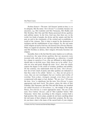One Week Course                                                       131



      Brahma Kumari—The term ‘Adi Sanatan’ points to time, i.e. to
its antiquity. But the terms ‘Devi Devata’* is essential, because our
ancestors, e.g. Shri Lakshmi and Shri Narayana, Shri Radha and
Shri Krishna, Shri Sita and Shri Rama possessed divine qualities
and sublime nature. In the Gita, God says that there are, in the
world, two kinds of people, the divine and the satanic and that He
puts an end to the community of the wicked and re-establishes a
world of the virtuous. This is what is meant by the destruction of
irreligion and the establishment of true religion. So, the real name
of the religion set up by God was Adi Sanatan Devi-Devata Dharma.
When we regard our ancestors, Shri Sita and Shri Rama, Shri Radha
and Shri Krishna as deities, their religion obviously becomes our
religion.
      Secondly, there is the fact that this name inspires us to cultivate,
in ourselves, the same divine qualities that our ancestors were
invested with, and also to act righteously, as, otherwise, it would
be a shame to ourselves if we, who are affiliated to deity-religion,
should take to devilish ways. Only those are to be called ‘Arya’
who are wise and good, though the term ‘Arya’, does not clearly
express the degree or the extent of wisdom, goodness and nobility.
On the contrary, one understands from the term, ‘Devi Devata’,
how far or how much of purity and other qualities are indicated so
that they come to be called: ‘deities’, i.e., they are not given to
vices, they are not worshippers but are viceless and worthy of
worship. Now-a-days, strangely enough, even those who are
overpowered with anger or lust, declare: “We are Arya.” Of course
the term `Arya’ is significant, but the term ‘Devi-Devata’ is more
appropriate and more lucid. The places, where the idols of Shri
Lakshmi, Shri Narayana, and Shri Sita and Shri Rama, are installed
are called Devalayas or Devasthans, i.e., the temple of the gods.
Hence, Devi-Devata is a more appropriate name. The use of the
term ‘Devi’ before ‘Devata’, and of ‘Shri Lakshmi’ before ‘Shri
Narayana,’ shows that, according to this religion, women held a
high position. But, now-a-days, people do not know anything about
the real name of their religion or about their scripture. By the way,
do you know what is the name of the sacred book of your religion

*It means; the First, Foremost and Eternal Deity-Religion.
 