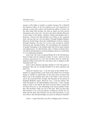 One Week Course                                                     133



anyone as His father or mother or teacher, because He is Himself
the Supreme Father of all, has nothing to do with experience of
pleasure or pain and is above and beyond the sphere of action. On
the other hand, Shri Krishna was born as others are born and he
had parents and a tutor also. You have also been told that Bhagwãn
is the Creator of the deities—Brahma, Vishnu and Shankar and is,
therefore, Trimurti, but Shri Krishna was Vishnu in the corporeal
form, and can only be a Devatã (deity). Through Prajãpita Brahma,
Bhagwãn (God) brings about the establishment of divine religion;
through Shankar, He gets the vicious and irreligious people
destroyed and, through Vishnu, He accomplishes the sustenance
of people belonging to the Golden-Aged and Silver-Aged religion
and righteousness. So, Shri Krishna, who is Vishnu in human form,
can only be instrumental in sustaining Religion, but not in establishing
it or in eradicating Irreligion.
      God is one. He is not a corporeal Being. He is the self-luminous
Point-of-light and the Supreme Father of souls, whatever their
religious persuasions be. Can Shri Krishna then be called the
Supreme Father of all souls? No. Has God a wife or children as Shri
Narayãnã had? No.
      God is above pleasure and pain, though it is He who grants us
prosperity. But can we consider Krishna to be above pleasure and
pain? No.
      Bhagwãn Himself says, “I am the Seed of this World Tree.”
Should we regard Krishna as the Seed of the World Tree of human
beings or should we regard Shiva as the Seed when we know that
Shiva who is the Supreme Soul and is the Father of the Universe
and is the conscient Point of-Light, that descends on the person of
Prajãpitã Brahmã? Again, Bhagwãn says, “I am the unborn; My
birth and deeds are all supermundance and divine.” I have already
made it clear to you that by this kind of divine birth is meant the
Par-Kãya Pravesh, i.e., the embodying of the soul in another’s body.
But, Shri Krishna’s birth was not of this type. Will you then take
Shri Krishna to be a Devatã (deity) or Bhagwãn (God)? do you
think that the deity Shri Krishna was the Gita-sermonizer, or you
now believe that Gita-Knowledge was given by Bhagwãn Himself?

     Seeker—I agree that God is one He is effulgent and is Trimurti,
 