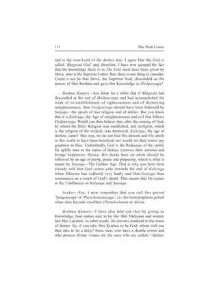 134                                                  One Week Course


and is the over-Lord of the deities also. I agree that the Gitã is
called ‘Bhagwad Gitã’ and, therefore, I have now grasped the fact
that the knowledge there is in The Gitã must have been given by
Shiva, who is the Supreme Father. But, there is one thing to consider.
Could it not be that Shiva, the Supreme Soul, descended on the
person of Shri Krishna and gave this Knowledge in Dwãpuryuga?

      Brahma Kumari—Just think for a while that if Bhagwãn had
descended at the end of Dwãpuryuga and had accomplished the
work of re-establishment of righteousness and of destroying
unrighteousness, then Dwãpuryuga should have been followed by
Satyuga—the epoch of true religion and of deities. But you know
that it is Kaliyuga, the Age of unrighteousness and evil that follows
Dwãpuryuga. Would you then believe that, after the coming of God,
by whom the Deity Religion was established, and irreligion, which
is the religion of the wicked, was destroyed, Kaliyuga, the age of
decline, came? This way, we do not find His descent and His deeds
in this world to have been beneficial nor would we then notice any
greatness in Him. Undoubtedly, God is the Redeemer of the sinful,
He uplifts men to the status of deities, removes their sorrows and
brings happiness. Hence, His deeds here on earth should be
followed by an age of purity, peace and propserity, which is what is
meant by Satyuga—The Golden Age. That is why you have been
already told that God comes only towards the end of Kaliyuga
when Dharma has suffered very badly and that Satyuga then
commences as a result of God’s deeds. This means that He comes
at the Confluence of Kaliyuga and Satyuga.

    Seeker—Yes, I now remember that you call this period
‘Sangamyuga’ or ‘Purushottamayuga’, i.e., the most propitious period
when men become excellent (Purushottama) or divine.

     Brahma Kumari—I have also told you that by giving us
Knowledge, God makes men to be like Shri Nãrãyana and women
like Shri Lakshmi. In other words, He elevates mankind to the status
of deities. So, if you take Shri Krishna to be God, whom will you
then take to be a deity? those men, who have a double crown and
who possess divine virtues are the ones who are called—‘deities.
 