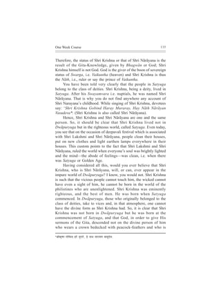 One Week Course                                                         135



Therefore, the status of Shri Krishna or that of Shri Nãrãyana is the
result of the Gita-Knowledge, given by Bhagwãn or God; Shri
Krishna himself is not God. God is the giver of the boon of sovereign
status of Swarga, i.e. Vaikuntha (heaven) and Shri Krishna is thus
the Nãth, i.e., ruler or say the prince of Vaikuntha.
     You have been told very clearly that the people in Satyuga
belong to the class of deities. Shri Krishna, being a deity, lived in
Satyuga. After his Swayamvara i.e. nuptials, he was named Shri
Nãrãyana. That is why you do not find anywhere any account of
Shri Narayana’s childhood. While singing of Shri Krishna, devotees
say: ‘Shri Krishna Gobind Haray Muraray, Hay Nãth Nãrãyan
Vasudeva*: (Shri Krishna is also called Shri Nãrãyana).
     Hence, Shri Krishna and Shri Nãrãyana are one and the same
person. So, it should be clear that Shri Krishna lived not in
Dwãpuryuga but in the righteous world, called Satyuga. Even today,
you see that on the occasion of deepavali festival which is associated
with Shri Lakshmi and Shri Nãrãyana, people clean their houses,
put on new clothes and light earthen lamps everywhere in their
houses. This custom points to the fact that Shri Lakshmi and Shri
Nãrãyana, ruled the world when everyone’s soul was brightly lighted
and the mind—the abode of feelings—was clean, i.e. when there
was Satyuga or Golden Age.
     Having considered all this, would you ever believe that Shri
Krishna, who is Shri Nãrãyana, will, or can, ever appear in the
impure world of Dwãpuryuga? I know, you would not. Shri Krishna
is such that the vicious people cannot touch him, the wicked cannot
have even a sight of him, he cannot be born in the world of the
philistines who are unenlightened. Shri Krishna was eminently
righteous, and the best of men. He was born when Satyuga
commenced. In Dwãpuryuga, those who originally belonged to the
class of deities, take to vices and, in that atmosphere, one cannot
have the divine form as Shri Krishna had. So, it is clear that Shri
Krishna was not born in Dwãpuryuga but he was born at the
commencement of Satyuga, and that God, in order to give His
sermons of the Gita, descended not on the divine person of him
who wears a crown bedecked with peacock-feathers and who is

*ÞeerkeÀ=<Ce   ieesefJevo njs cegjejs, ns veeLe veeje³eCe JeemegosJeë
 