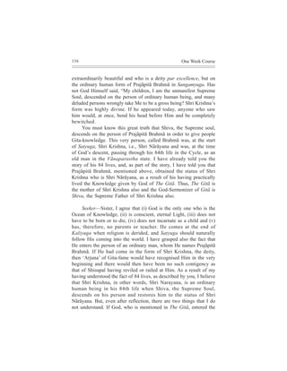 136                                                  One Week Course


extraordinarily beautiful and who is a deity par excellence, but on
the ordinary human form of Prajãpitã Brahmã in Sangamyuga. Has
not God Himself said, “My children, I am the unmanifest Supreme
Soul, descended on the person of ordinary human being, and many
deluded persons wrongly take Me to be a gross being? Shri Krishna’s
form was highly divine. If he appeared today, anyone who saw
him would, at once, bend his head before Him and be completely
bewitched.
     You must know this great truth that Shiva, the Supreme soul,
descends on the person of Prajãpitã Brahmã in order to give people
Gita-knowledge. This very person, called Brahmã was, at the start
of Satyuga, Shri Krishna, i.e., Shri Nãrãyana and was, at the time
of God’s descent, passing through his 84th life in the Cycle, as an
old man in the Vãnaparastha state. I have already told you the
story of his 84 lives, and, as part of the story, I have told you that
Prajãpitã Brahmã, mentioned above, obtained the status of Shri
Krishna who is Shri Nãrãyana, as a result of his having practically
lived the Knowledge given by God of The Gitã. Thus, The Gitã is
the mother of Shri Krishna also and the God-Sermonizer of Gitã is
Shiva, the Supreme Father of Shri Krishna also.

     Seeker—Sister, I agree that (i) God is the only one who is the
Ocean of Knowledge, (ii) is conscient, eternal Light, (iii) does not
have to be born or to die, (iv) does not incarnate as a child and (v)
has, therefore, no parents or teacher. He comes at the end of
Kaliyuga when religion is derided, and Satyuga should naturally
follow His coming into the world. I have grasped also the fact that
He enters the person of an ordinary man, whom He names Prajãpitã
Brahmã. If He had come in the form of Shri Krishna, the deity,
then ‘Arjuna’ of Gita-fame would have recognised Him in the very
beginning and there would then have been no such contigency as
that of Shisupal having reviled or railed at Him. As a result of my
having understood the fact of 84 lives, as described by you, I believe
that Shri Krishna, in other words, Shri Narayana, is an ordinary
human being in his 84th life when Shiva, the Supreme Soul,
descends on his person and restores him to the status of Shri
Nãrãyana. But, even after reflection, there are two things that I do
not understand. If God, who is mentioned in The Gitã, entered the
 