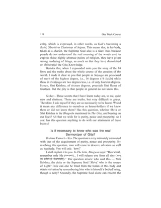 138                                                             One Week Course


entry, which is expressed, in other words, as God’s becoming a
Rathi, Sãrathi or Charioteer of Arjuna. This means that, in his body,
taken as a chariot, the Supreme Soul also is a rider. But, because
people do not understand the real meaning of the words used to
express these highly abstruse points of religion, they have given
wrong rendering of things, so much so that they have demolished
or obliterated the Gita-Knowledge.
     Besides this, when I expounded unto you the story of the 84
lives and the truths about the whole course of the creation of the
world, I made it clear to you that people in Satyuga are possessed
of merit of the highest degree, i.e., 16 degrees (16 kalãs) while
those in Tretãyuga are two degrees less, i.e. of only fourteen degrees.
Hence, Shri Krishna, of sixteen degrees, preceeds Shri Rama of
fourteen. But the pity is that people in general do not know this.

     Seeker—These secrets that I have learnt today are, to me, quite
new and abstruse. These are truths, but very difficult to grasp.
Therefore, I ask myself if they are so necessarily to be learnt. Would
it mean any difference to ourselves as house-holders if we knew
them or did not know them? Has this question, whether Shiva or
Shri Krishna is the Bhagwãn mentioned in The Gita, and bearing on
our lives? All that we wish for is purity, peace and prosperity; so I
ask: has this question anything to do with our attainment of these
boons?

          Is it necessary to know who was the real
                     Sermonizer of Gita?
        Brahma Kumari—Yes. The question is very intimately connected
with that of the acquirement of purity, peace and prosperity. By
resolving this question, man will come to deserve salvation as well
as beatitude. You will ask: ‘how?’
        I shall explain it to you. In The Gita, Bhagwan says: “Dear child,
remember only Me (cevceveeYeJe)... I will release you from all sins (Denced
lJee meJe&HeeHesY³ees cees#eef³e<³eeefce).” The question arises: who said this — Shri
Krishna, the deity or the Supreme Soul `Shiva’ who is the source
of Light? How can one be freed from the bonds of this body and
obtain salvation by remembering him who is himself a bodied being,
though a deity? Secondly, the Supreme Soul alone can redeem the
 