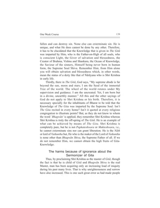 One Week Course                                                   139



fallen and can destroy sin. None else can exterminate sin. He is
unique, and what He does cannot be done by any other. Therefore,
it has to be elucidated that the Knowledge that is given in The Gitã
was imparted by Him, who is the Father-on-High of all souls, who
is conscient Light, the Giver of salvation and blessedness, the
Creator of Brahma, Vishnu and Shankara, the Ocean of Knowledge,
the Saviour of the sinners, Himself being never born in human
form, the Supreme Soul Shiva. Remember Him; from Him alone
you will obtain salvation and blessedness which, in other words,
mean the status of a deity like that of Nãrãyana who is Shri Krishna
in early life.
     Thirdly, there in The Gitã, God says, “My supreme abode is far
beyond the sun, moon and stars; I am the Seed of the immortal
Tree of the world. The wheel of the world rotates under My
supervision and guidance. I am the uncreated. Yet, I am born but
in a divine, unearthly manner.” All this and the other sayings of
God do not apply to Shri Krishna or his birth. Therefore, it is
necessary specially for the inhabitants of Bharat to be told that the
Knowledge of The Gita was imparted by the Supreme Soul. Isn’t
The Gita recited in every home? Isn’t it quoted at every religious
congregation to illustrate points? But, as they do not know to whom
the word `Bhagwãn’ is applied, they remember Shri Krishna whereas
Shri Krishna is truly the off-spring of The Gitã. He is an example of
what can be achieved by means of The Gita. Shri Krishna is
completely pure, but he is not Papkateshwara or Mukteshwara, i.e.,
he cannot exterminate sins nor can grant liberation. He is the Nãth
or lord of Vaikuntha but, He who is the maker of the Lord of Vaikuntha
is none other than Bhagwãn Shiva, the Supreme Father of all. If we
do not remember Him, we cannot obtain the high fruits of Gita-
Knowledge.

       The harms because of ignorance about the
                 Sermonizer of Gita
     Thus, by proclaiming Shri Krishna as the master of Gitã, though
the fact is that he is child of Gitã and Bhagwãn Shiva is the real
Master, man has been acquiring only an increasing load of iniquity
during his past many lives. That is why unrighteousness and sorrow
have also increased. This is one such great error as had made people
 