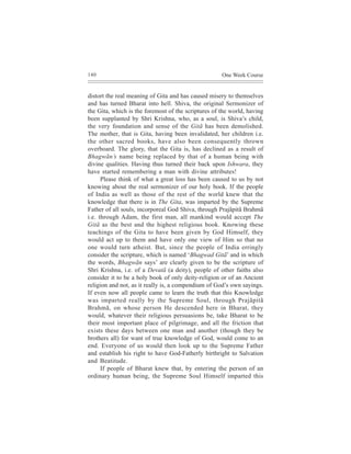 140                                                  One Week Course


distort the real meaning of Gita and has caused misery to themselves
and has turned Bharat into hell. Shiva, the original Sermonizer of
the Gita, which is the foremost of the scriptures of the world, having
been supplanted by Shri Krishna, who, as a soul, is Shiva’s child,
the very foundation and sense of the Gitã has been demolished.
The mother, that is Gita, having been invalidated, her children i.e.
the other sacred books, have also been consequently thrown
overboard. The glory, that the Gita is, has declined as a result of
Bhagwãn’s name being replaced by that of a human being with
divine qualities. Having thus turned their back upon Ishwara, they
have started remembering a man with divine attributes!
      Please think of what a great loss has been caused to us by not
knowing about the real sermonizer of our holy book. If the people
of India as well as those of the rest of the world knew that the
knowledge that there is in The Gita, was imparted by the Supreme
Father of all souls, incorporeal God Shiva, through Prajãpitã Brahmã
i.e. through Adam, the first man, all mankind would accept The
Gitã as the best and the highest religious book. Knowing these
teachings of the Gita to have been given by God Himself, they
would act up to them and have only one view of Him so that no
one would turn atheist. But, since the people of India erringly
consider the scripture, which is named ‘Bhagwad Gitã’ and in which
the words, Bhagwãn says’ are clearly given to be the scripture of
Shri Krishna, i.e. of a Devatã (a deity), people of other faiths also
consider it to be a holy book of only deity-religion or of an Ancient
religion and not, as it really is, a compendium of God’s own sayings.
If even now all people came to learn the truth that this Knowledge
was imparted really by the Supreme Soul, through Prajãpitã
Brahmã, on whose person He descended here in Bharat, they
would, whatever their religious persuasions be, take Bharat to be
their most important place of pilgrimage, and all the friction that
exists these days between one man and another (though they be
brothers all) for want of true knowledge of God, would come to an
end. Everyone of us would then look up to the Supreme Father
and establish his right to have God-Fatherly birthright to Salvation
and Beatitude.
      If people of Bharat knew that, by entering the person of an
ordinary human being, the Supreme Soul Himself imparted this
 