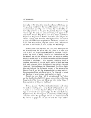 One Week Course                                                  141



Knowledge of The Gita at the time of confluence of Kaliyuga and
Satyuga, they would know the time of His descent and know the
human medium used by Him and thus be benefited by the
Knowledge contained in The Gita. But, instead, they now wrongly
nurse a hope that God, the Gita-sermonizer, will appear in the
form of Shri Krishna. They do not know that, at first, God (Shiva)
descends on the person of Brahma at the time when religion has
suffered severely, and, thereafter, when righteousness has been set
up again, Bharat becomes the paradise in which Shri Krishna walks
on the earth. You can now judge for yourself what a difference it
has made in our lives not to have acquired this Knowledge.

      Seeker—You have expressed the exact truth when you said
that if people knew that it was Shiva, the Father of all souls, who
gave us real and original Gita-knowledge, through Prajãpitã
Brahmã, by means of which Paradise was established and that
Shri Krishna was the first prince of Swarga, the whole of mankind
would accept The Gitã as their holiest scripture and Bharat as their
best place of pilgrimage. I have no doubt that there would be
emotional integration all over the world, making it bright and good
if all souls regarded Shiva, the Point-of-Light, as their Supreme
Father and, Prajapita Brahma, i.e. Adam as their first Divine Father
(Dharma Pita) and The Gitã as the treasure of the sayings of the
Supreme Soul. It is a fact that we cannot otherwise carry and obey
the commands of God who has given us The Gita and we would
not, therefore, be able to attain Mukti and Jiwan-Mukti.
      There is one more thing I still do not understand. The Purãnas
say that Shri Krishna had 16108 queen-consorts; he used to steal
the garments of the Gopis, and did several other similar things. Is
there any truth in all this, or is it all false?

     Brahma Kumari—The blame laid on him thereby is all untrue.
The truth is something else. I have already told you that, in order
to enable us to overcome the vices, Bhagwãn Shiva teaches us to
fight by means of Gyãn (Knowledge) for the sake of Dharma
(Righteousness). He fills the quiver of our intellect with Knowledge,
keen as the arrows that go straight and sure and He invests us with
the armour of yoga and fits us out with the shield of true
 
