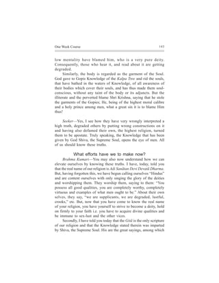 One Week Course                                                      143



low mentality have blamed him, who is a very pure deity.
Consequently, those who hear it, and read about it are getting
degraded.
      Similarly, the body is regarded as the garment of the Soul.
God gave to Gopis Knowledge of the Kalpa Tree and rid the souls,
that have bathed in the waters of Knowledge, of all awareness of
their bodies which cover their souls, and has thus made them soul-
conscious, without any taint of the body or its adjuncts. But the
illiterate and the perverted blame Shri Krishna, saying that he stole
the garments of the Gopies; He, being of the highest moral calibre
and a holy prince among men, what a great sin it is to blame Him
thus!

     Seeker—Yes, I see how they have very wrongly interpreted a
high truth, degraded others by putting wrong constructions on it
and having also defamed their own, the highest religion, turned
them to be apostate. Truly speaking, the Knowledge that has been
given by God Shiva, the Supreme Soul, opens the eye of men. All
of us should know these truths.

            What efforts have we to make now?
      Brahma Kumari—You may also now understand how we can
elevate ourselves by knowing these truths. I have, today, told you
that the real name of our religion is Adi Sanãtan Devi Devatã Dharma.
But, having forgotten this, we have begun calling ourselves “Hindus”
and are content ourselves with only singing the glory of the deities
and worshipping them. They worship them, saying to them: “You
possess all good qualities, you are completely worthy, completely
virtuous and examples of what men ought to be.” About their own
selves, they say, “we are supplicants, we are degraded, lustful,
crooks,” etc. But, now that you have come to know the real name
of your religion, you have yourself to strive to become a deity, hold
on firmly to your faith i.e. you have to acquire divine qualities and
be immune to sex-lust and the other vices.
      Secondly, I have told you today that the Gitã is the only scripture
of our religion and that the Knowledge stated therein was imparted
by Shiva, the Supreme Soul. His are the great sayings, among which
 