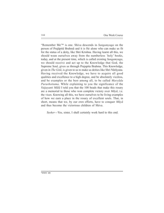 144                                                         One Week Course


“Remember Me”* is one. Shiva descends in Sangamyuga on the
person of Prajãpitã Brahmã and it is He alone who can make us fit
for the status of a deity, like Shri Krishna. Having learnt all this, we
should wean ourselves away from the numberless `holy’ books,
today, and at the present time, which is called existing Sangamyuga,
we should receive and act up to the Knowledge that God, the
Supreme Soul, gives us through Prajapita Brahma. This Knowledge,
given in The Gitã, is given to us to make us deities like Shri Nãrãyana.
Having received the Knowledge, we have to acquire all good
qualities and excellence to a high degree, and be absolutely viceless,
and be examples or the best among all, to be called Maryãda
Purushottama. While explaining to you the significance of the
Vaijayanti Mãlã I told you that the 108 beads that make this rosary
are a memorial to those who won complete victory over Mãyã, i.e.
the vices. Knowing all this, we have ourselves to be living examples
of how we earn a place in the rosary of excellent souls. That, in
short, means that we, by our own efforts, have to conquer Mãyã
and thus become the victorious children of Shiva.

             Seeker—Yes, sister, I shall certainly work hard to this end.




* cevcevee   YeJe
 