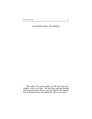 One Week Course                                            145




            VAIJAYANTI MALA OR ROSARY




    (The beads of the rosary signify the 108 souls who won a
complete victory over Maya. The dual bead represents Brahma
and Saraswati and the Flower at the top stands for the Supreme
Soul, God Father Shiva, who enabled the souls to win victory.)
 