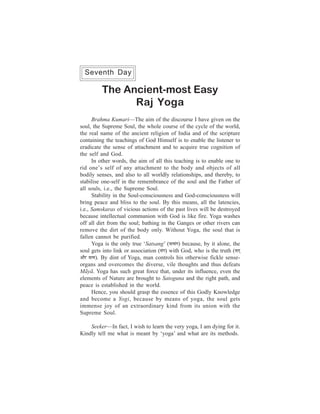 146                                                       One Week Course
  Seventh Day

          The Ancient-most Easy
                Raj Yoga
        Brahma Kumari—The aim of the discourse I have given on the
soul, the Supreme Soul, the whole course of the cycle of the world,
the real name of the ancient religion of India and of the scripture
containing the teachings of God Himself is to enable the listener to
eradicate the sense of attachment and to acquire true cognition of
the self and God.
        In other words, the aim of all this teaching is to enable one to
rid one’s self of any attachment to the body and objects of all
bodily senses, and also to all worldly relationships, and thereby, to
stabilise one-self in the remembrance of the soul and the Father of
all souls, i.e., the Supreme Soul.
        Stability in the Soul-consciousness and God-consciousness will
bring peace and bliss to the soul. By this means, all the latencies,
i.e., Samskaras of vicious actions of the past lives will be destroyed
because intellectual communion with God is like fire. Yoga washes
off all dirt from the soul; bathing in the Ganges or other rivers can
remove the dirt of the body only. Without Yoga, the soul that is
fallen cannot be purified.
        Yoga is the only true ‘Satsang’ (melmebie) because, by it alone, the
soul gets into link or association (mebie) with God, who is the truth (meled
Deewj mel³e). By dint of Yoga, man controls his otherwise fickle sense-
organs and overcomes the diverse, vile thoughts and thus defeats
Mãyã. Yoga has such great force that, under its influence, even the
elements of Nature are brought to Satoguna and the right path, and
peace is established in the world.
        Hence, you should grasp the essence of this Godly Knowledge
and become a Yogi, because by means of yoga, the soul gets
immense joy of an extraordinary kind from its union with the
Supreme Soul.

    Seeker—In fact, I wish to learn the very yoga, I am dying for it.
Kindly tell me what is meant by ‘yoga’ and what are its methods.
 