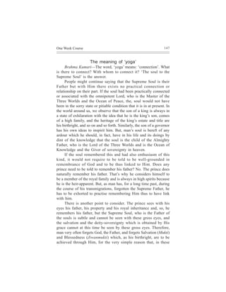 One Week Course                                                       147



                     The meaning of ‘yoga’
      Brahma Kumari—The word, ‘yoga’ means: ‘connection’. What
is there to connect? With whom to connect it? ‘The soul to the
Supreme Soul’ is the answer.
      People might continue saying that the Supreme Soul is their
Father but with Him there exists no practical connection or
relationship on their part. If the soul had been practically connected
or associated with the omnipotent Lord, who is the Master of the
Three Worlds and the Ocean of Peace, the, soul would not have
been in the sorry state or pitiable condition that it is in at present. In
the world around us, we observe that the son of a king is always in
a state of exhilaration with the idea that he is the king’s son, comes
of a high family, and the heritage of the king’s estate and title are
his birthright, and so on and so forth. Similarly, the son of a governor
has his own ideas to inspirit him. But, man’s soul is bereft of any
ardour which he should, in fact, have in his life and its doings by
dint of the knowledge that the soul is the child of the Almighty
Father, who is the Lord of the Three Worlds and is the Ocean of
Knowledge and the Giver of sovereignty in heaven.
      If the soul remembered this and had also enthusiasm of this
kind, it would not require to be told to be well-grounded in
remembrance of God and to be thus linked to Him. Does any
prince need to be told to remember his father? No. The prince does
naturally remember his father. That’s why he considers himself to
be a member of the royal family and is always in high spirits because
he is the heir-apparent. But, as man has, for a long time past, during
the course of his transmigrations, forgotten the Supreme Father, he
has to be exhorted to practise remembering Him thus to have link
with him.
      There is another point to consider. The prince sees with his
eyes his father, his property and his royal inheritance and, so, he
remembers his father, but the Supreme Soul, who is the Father of
the souls is subtle and cannot be seen with these gross eyes, and
the salvation and the deity-sovereignty which is obtained by His
grace cannot at this time be seen by these gross eyes. Therefore,
man very often forgets God, the Father, and forgets Salvation (Mukti)
and Blessedness (Jiwanmukti) which, as his birthright, are to be
achieved through Him, for the very simple reason that, in these
 