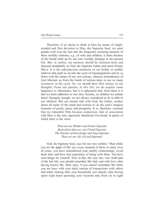 One Week Course                                                   149



      Therefore, if we desire to drink in bliss by means of single-
minded and firm devotion to Him, the Supreme Soul, we must
ponder well over the fact that the frequently recurring memory of
these worldly relations, e.g., of wife and children, is there because
of the bonds built up by our own worldly dealings in the present
life. But, in reality, my memory should be fastened most and
fastened unshakably on God, the Supreme Father and truest Friend,
Shiva. It is the subconscious memories of our bodily or earthly
relatives that push us on into the cycle of transmigrations and tie us
down with the claims of our own actions, whereas remembrance of
God liberates us from the bonds of actions done in our so many
existences in the cycle. So, we should have Him always in our
thoughts. From our parents, in this life, we do acquire some
happiness or inheritance, but it is ephemeral and, from them it is
that we learn addiction to vice also, because, as children we imitate
them! Strangely enough, we are always considered to be in debt to
our children. But our mental link with God, the Father, washes
down all taints of the mind and restores to us the soul’s longlost
treasures of purity, peace and prosperity. It is, therefore, essential
that we remember Him because connection, link or association
with Him is the only supremely beneficent love-bond, in praise of
which there is the verse:

             Thou art our Mother and Father Supreme
             Benevolent thou art, our Friend Supreme
           The Teacher of Knowledge and Yoga Supreme
                Thou art our All, O Lord Supreme!

     God, the Supreme Soul, says for our own welfare; “Dear child,
you are the apple of My eye; every moment of these so many lives
of yours, you have remembered your earthly relationships; loved
them duly and have had experience of being with them. You have
seen things for yourself. Now in this, the very last, very small part
of the last life, you should remember Me truly and with love, after
having known Me. Dear ones, if you cannot remember Me while
you are busy with your daily routine of transactions with others
and while looking after your household, you should, after having
spent eight hours pursuing your vocation and, from six to eight
 