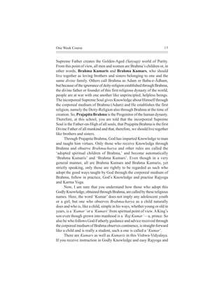 One Week Course                                                         15



Supreme Father creates the Golden-Aged (Satyugi) world of Purity.
From this point of view, all men and women are Brahma’s children or, in
other words, Brahma Kumaris and Brahma Kumars, who should
live together as loving brothers and sisters belonging to one and the
same divine family. Others call Brahma as Adam or Baba-e-Ãdham,
but because of the ignorance of deity-religion established through Brahma,
the divine father or founder of this first religious dynasty of the world,
people are at war with one another like unprincipled, helpless beings.
The incorporeal Supreme Soul gives Knowledge about Himself through
the corporeal medium of Brahma (Adam) and He establishes the first
religion, namely the Deity-Religion also through Brahma at the time of
creation. So, Prajapita Brahma is the Progenitor of the human dynasty.
Therefore, at this school, you are told that the incorporeal Supreme
Soul is the Father-on-High of all souls, that Prajapita Brahma is the first
Divine Father of all mankind and that, therefore, we should live together
like brothers and sisters.
      Through Prajapita Brahma, God has imparted Knowledge to man
and taught him virtues. Only those who receive Knowledge through
Brahma and observe Brahmacharya and other rules are called the
‘adopted spiritual children of Brahma,’ and become automatically
‘Brahma Kumaris’ and ‘Brahma Kumars’. Even though in a very
general manner, all are Brahma Kumars and Brahma Kumaris, yet
strictly speaking, only those are rightly to be regarded as such who
adopt the good ways taught by God through the corporeal medium of
Brahma, follow in practice, God’s Knowledge and practise Rajyoga
and Karma Yoga.
      Now, I am sure that you understand how those who adopt this
Godly Knowledge, obtained through Brahma, are called by these religious
names. Here, the word ‘Kumar’ does not imply any adolescent youth
or a girl, but one who observes Brahmacharya as a child naturally
does and who is, like a child, simple in his ways, whether young or old in
years, is a ‘Kumar’ or a ‘Kumari’ from spiritual point of view. A King’s
son even though grown into manhood is a ‘Raj Kumar’—a, prince. So
also he who follows God-Fatherly guidance and advice received through
the corporeal medium of Brahma observes continence, is straight-forward
like a child and is really a student, such a one is called a ‘Kumar’.
      There are Kumars as well as Kumaris in this Vishwa-Vidyalaya.
If you receive instruction in Godly Knowledge and easy Rajyoga and
 