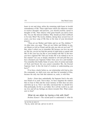 150                                                                                  One Week Course


hours in rest and sleep, utilise the remaining eight hours in loveful
remembrance of Me. These eight hours which one otherwise wastes
in useless thoughts and pursuits, you should usefully spend in
thoughts of Me. Then observe what great benefit you derive from
this. You are My beloved children. Why should you find it difficult
to be truly Mine? My lovely children, during these several lives of
yours, you have sung of Me thus at the time of your devotional
prayers:
      “Thou art our Mother and Father and we art Thy children.”*
At other time, you sang: “Thou art our Father and Mother in one,
our Master as well as Friend, and the only one who art our Lord.”**
But, when I exhort you to remember Me because you love me and
are My kin, you do not find this period of eight hours to spend with
Me! Is this your love for Me or your kinship with Me? Is this how
you have cognised Me? Did you invoke Me to be related to me in
this manner? Are you so deeply attached to self and pelf that you
have alienated your Supreme Father from your love and kinship?
You remember this bodily frame of yours, born of sexlust and made
of flesh and blood, but you cannot remember Me, the Eternal
Supreme Soul. Is this the kind of wisdom or understanding you
have?”
      If we have, clearly before us, our relationship with God as also
His commands, we shall every now and then be reminded of Him,
because the only true link that redeems us, souls, is with Him.

     Seeker—Sister dear, undoubtedly, the Supreme Soul is the only
true friend of us souls. Now-a-days, we have forgotten the relation
that we bear to Him and the sweet memory of Him does not arise
and brim up in us. Now I am fully convinced that we should love
Him profoundly, for He is our Father. He is all the world to us, and
my love and all my feelings are drawn towards Him. What comes
next to bear?

          What do we attain by having a link with God?
         Brahma Kumari—The second point to understand is: what do

*legce ceele-efHelee nce yeeuekeÀ lesjs
** ef H eleg - ceeleg , mene³ekeÀ mJeeceer meKee,   legcneR SkeÀ veeLe nceejs nes!
 
