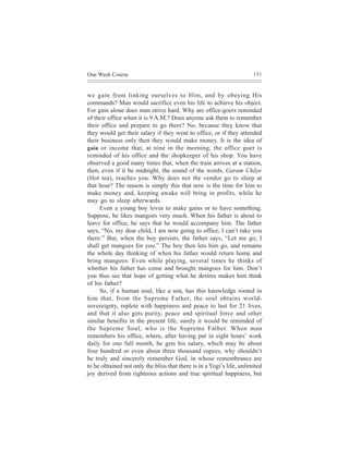 One Week Course                                                        151



we gain from linking ourselves to Him, and by obeying His
commands? Man would sacrifice even his life to achieve his object.
For gain alone does man strive hard. Why are office-goers reminded
of their office when it is 9 A.M.? Does anyone ask them to remember
their office and prepare to go there? No, because they know that
they would get their salary if they went to office, or if they attended
their business only then they would make money. It is the idea of
gain or income that, at nine in the morning, the office goer is
reminded of his office and the shopkeeper of his shop. You have
observed a good many times that, when the train arrives at a station,
then, even if it be midnight, the sound of the words, Garam Chãye
(Hot tea), reaches you. Why does not the vendor go to sleep at
that hour? The reason is simply this that now is the time for him to
make money and, keeping awake will bring in profits, while he
may go to sleep afterwards.
     Even a young boy loves to make gains or to have something.
Suppose, he likes mangoes very much. When his father is about to
leave for office, he says that he would accompany him. The father
says, “No, my dear child, I am now going to office; I can’t take you
there.” But, when the boy persists, the father says, “Let me go; I
shall get mangoes for you.” The boy then lets him go, and remains
the whole day thinking of when his father would return home and
bring mangoes. Even while playing, several times he thinks of
whether his father has come and brought mangoes for him. Don’t
you thus see that hope of getting what he desires makes him think
of his father?
     So, if a human soul, like a son, has this knowledge rooted in
him that, from the Supreme Father, the soul obtains world-
sovereignty, replete with happiness and peace to last for 21 lives,
and that it also gets purity, peace and spiritual force and other
similar benefits in the present life, surely it would be reminded of
the Supreme Soul, who is the Supreme Father. When man
remembers his office, where, after having put in eight hours’ work
daily for one full month, he gets his salary, which may be about
four hundred or even about three thousand rupees, why shouldn’t
he truly and sincerely remember God, in whose remembrance are
to be obtained not only the bliss that there is in a Yogi’s life, unlimited
joy derived from righteous actions and true spiritual happiness, but
 
