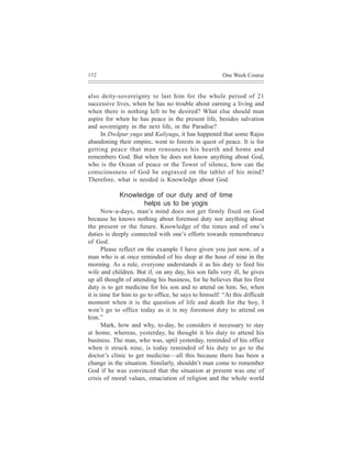 152                                                     One Week Course


also deity-sovereignty to last him for the whole period of 21
successive lives, when he has no trouble about earning a living and
when there is nothing left to be desired? What else should man
aspire for when he has peace in the present life, besides salvation
and sovereignty in the next life, in the Paradise?
     In Dwãpur yuga and Kaliyuga, it has happened that some Rajas
abandoning their empire, went to forests in quest of peace. It is for
getting peace that man renounces his hearth and home and
remembers God. But when he does not know anything about God,
who is the Ocean of peace or the Tower of silence, how can the
consciousness of God be engraved on the tablet of his mind?
Therefore, what is needed is Knowledge about God.

             Knowledge of our duty and of time
                   helps us to be yogis
       Now-a-days, man’s mind does not get firmly fixed on God
because he knows nothing about foremost duty nor anything about
the present or the future. Knowledge of the times and of one’s
duties is deeply connected with one’s efforts towards remembrance
of God.
       Please reflect on the example I have given you just now, of a
man who is at once reminded of his shop at the hour of nine in the
morning. As a rule, everyone understands it as his duty to feed his
wife and children. But if, on any day, his son falls very ill, he gives
up all thought of attending his business, for he believes that his first
duty is to get medicine for his son and to attend on him. So, when
it is time for him to go to office, he says to himself: “At this difficult
moment when it is the question of life and death for the boy, I
won’t go to office today as it is my foremost duty to attend on
him.”
       Mark, how and why, to-day, he considers it necessary to stay
at home, whereas, yesterday, he thought it his duty to attend his
business. The man, who was, uptil yesterday, reminded of his office
when it struck nine, is today reminded of his duty to go to the
doctor’s clinic to get medicine—all this because there has been a
change in the situation. Similarly, shouldn’t man come to remember
God if he was convinced that the situation at present was one of
crisis of moral values, emaciation of religion and the whole world
 