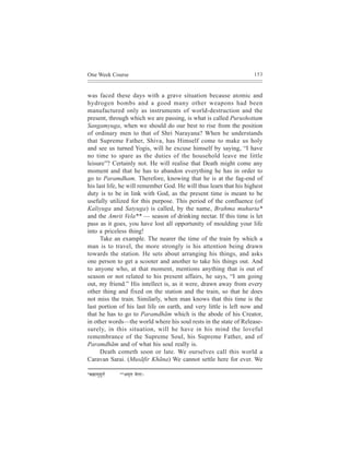 One Week Course                                                     153



was faced these days with a grave situation because atomic and
hydrogen bombs and a good many other weapons had been
manufactured only as instruments of world-destruction and the
present, through which we are passing, is what is called Purushottam
Sangamyuga, when we should do our best to rise from the position
of ordinary men to that of Shri Narayana? When he understands
that Supreme Father, Shiva, has Himself come to make us holy
and see us turned Yogis, will he excuse himself by saying, “I have
no time to spare as the duties of the household leave me little
leisure”? Certainly not. He will realise that Death might come any
moment and that he has to abandon everything he has in order to
go to Paramdham. Therefore, knowing that he is at the fag-end of
his last life, he will remember God. He will thus learn that his highest
duty is to be in link with God, as the present time is meant to be
usefully utilized for this purpose. This period of the confluence (of
Kaliyuga and Satyuga) is called, by the name, Brahma muhurta*
and the Amrit Vela** — season of drinking nectar. If this time is let
pass as it goes, you have lost all opportunity of moulding your life
into a priceless thing!
      Take an example. The nearer the time of the train by which a
man is to travel, the more strongly is his attention being drawn
towards the station. He sets about arranging his things, and asks
one person to get a scooter and another to take his things out. And
to anyone who, at that moment, mentions anything that is out of
season or not related to his present affairs, he says, “I am going
out, my friend.” His intellect is, as it were, drawn away from every
other thing and fixed on the station and the train, so that he does
not miss the train. Similarly, when man knows that this time is the
last portion of his last life on earth, and very little is left now and
that he has to go to Paramdhãm which is the abode of his Creator,
in other words—the world where his soul rests in the state of Release-
surely, in this situation, will he have in his mind the loveful
remembrance of the Supreme Soul, his Supreme Father, and of
Paramdhãm and of what his soul really is.
      Death cometh soon or late. We ourselves call this world a
Caravan Sarai. (Musãfir Khãna) We cannot settle here for ever. We

*ye´ ï eeceg n t l e&   ** Dece=le   Jesuee~
 
