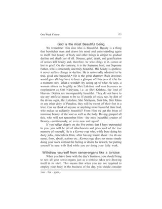 One Week Course                                                    155



                           God is the most Beautiful Being
      We remember Him also who is Beautiful. Beauty is a thing
that bewitches man and draws his mind and understanding again
to itself. But beauty of body and other things is subject to gradual
decline and death last of all. Disease, grief, death, and gratification
of senses kill beauty and, therefore, he who clings to it, comes at
last to grief. On the contrary, it is the Supreme Soul, our Supreme
Father, who is absolutely and truly beautiful. His beauty is spotless;
it never suffers change or decline. He is universally admitted to be
true, good and beautiful.* He is the great charmer. Rich devotees
would give all they have to have a glimpse of Him even if it be for
a moment only. What a wonder! By acting up to what He says, a
woman shines as brightly as Shri Lakshmi and man becomes as
resplendent as Shri Nãrãyana, i.e. as Shri Krishna, the lord of
Heaven. Deities are incomparably beautiful. They do not have to
use any artificial means to be so. If people of today see, by dint of
the divine sight, Shri Lakshmi, Shri Nãrãyana, Shri Sita, Shri Rãma
or any other deity of Paradise, they will be swept off their feet in a
trice. Can we think of anyone or anything more beautiful than God,
who makes us radiantly beautiful? From Him we get the boon of
immense beauty of the soul as well as the body. Having grasped all
this, who will not remember Him—the most beautiful creator of
Beauty—continuously, or even now and again?
      If you reflect deeply on the five points that I have expounded
to you, you will be rid of attachments and possessed of the true
memory of yourself. He is a Karma-yogi who, while busy doing his
daily jobs, remembers Him, after having learnt about His divine
name, form, abode, actions etc., Karma-yoga does not mean simply
doing your work without the feeling or desire for reward, but putting
yourself in tune with God while you are doing your daily work.

   Withdraw yourself from sense-organs like a tortoise
      When you have done with the day’s business, you should bring
to rest all your sense-organs just as a tortoise takes rest drawing
itself in its shell. This means that when you are not required to
employ your body in the business of the day, you should consider
*mel³eb   - efMeJeb - megvojced~
 