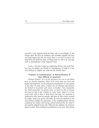 156                                                 One Week Course




yourself a soul, separate from the body and sit accordingly in this
unique spirit. We have to withdraw and assemble together not only
our sense-organs but also our mind. That is, we have to relieve our
mind from the different ideas of things done or still to do and stay
well in remembrance of the Supreme Soul.

     Seeker—You have made me understand all this very well. But,
how can we employ our Buddhi in remembrance of God? Is it not
very difficult to employ the mind and the Buddhi thus?

      Practice of remembrance: Is Remembrance of
                 God difficult to practise?
     Brahma Kumari—Is it at all necessary for you to ask about
how we should remember Him? Ever since man was born and
began transmigration, he has practised remembrance of one person
or the other. In early years, a child’s ties of affection and memory
are limited to its parents and sisters or brothers. Very frequently,
the child remembers its parents only, so much so that if anyone
else goes to take it up, it begins to weep. Later, when it is a few
years older and is able to skip about and play, his attention is
deflected a little from his parents and goes to that extent towards
his mates. And as he grows still older, he turns his attention to his
class-fellows besides his playmates of the neighbourhood. Having
completed his studies and having entered married life, his mind is
now greatly aligned to his wife. When he has children, his attention
bends towards them (children) in preference to his wife. This clearly
 