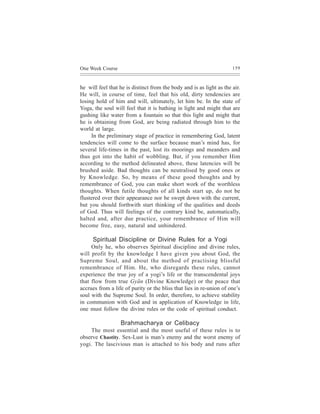One Week Course                                                       159



he will feel that he is distinct from the body and is as light as the air.
He will, in course of time, feel that his old, dirty tendencies are
losing hold of him and will, ultimately, let him be. In the state of
Yoga, the soul will feel that it is bathing in light and might that are
gushing like water from a fountain so that this light and might that
he is obtaining from God, are being radiated through him to the
world at large.
     In the preliminary stage of practice in remembering God, latent
tendencies will come to the surface because man’s mind has, for
several life-times in the past, lost its moorings and meanders and
thus got into the habit of wobbling. But, if you remember Him
according to the method delineated above, these latencies will be
brushed aside. Bad thoughts can be neutralised by good ones or
by Knowledge. So, by means of these good thoughts and by
remembrance of God, you can make short work of the worthless
thoughts. When futile thoughts of all kinds start up, do not be
flustered over their appearance nor be swept down with the current,
but you should forthwith start thinking of the qualities and deeds
of God. Thus will feelings of the contrary kind be, automatically,
halted and, after due practice, your remembrance of Him will
become free, easy, natural and unhindered.

     Spiritual Discipline or Divine Rules for a Yogi
     Only he, who observes Spiritual discipline and divine rules,
will profit by the knowledge I have given you about God, the
Supreme Soul, and about the method of practising blissful
remembrance of Him. He, who disregards these rules, cannot
experience the true joy of a yogi’s life or the transcendental joys
that flow from true Gyãn (Divine Knowledge) or the peace that
accrues from a life of purity or the bliss that lies in re-union of one’s
soul with the Supreme Soul. In order, therefore, to achieve stability
in communion with God and in application of Knowledge in life,
one must follow the divine rules or the code of spiritual conduct.

                  Brahmacharya or Celibacy
    The most essential and the most useful of these rules is to
observe Chastity. Sex-Lust is man’s enemy and the worst enemy of
yogi. The lascivious man is attached to his body and runs after
 