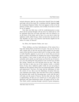 160                                                      One Week Course


sensual pleasures, but the yogi dissociates himself from his body
and longs with all his heart for a meeting with the Supreme Soul,
the incorporeal Supreme Father. Sex-Lust appears to him to be the
gateway to Hell, and is as poison; even to think of sex-lust is to him
an act of impiety.
     Now that very little time is left for world-destruction to come
about and all sensual thoughts will per force be ended and we will
be separated from this our body and those who are related to us
on the basis of this body, and we have it as our aim to enter the
righteous world, called Swarga, where sex-lust does not exist at all,
why shouldn’t we give it up ourselves and become eligible for the
status of a deity in Heaven?

         So, Shiva, the Supreme Father, now says:

      “Dear children, you have had pleasures of the senses for a
long time during these several lives of yours. Can you not, for my
sake, remain pure in this the last part (that extends for just three
years) of this last life of yours in this Cycle? Is it that sex-lust, which
is really baneful, appears to you to be so sweet that you do not
desire to achieve immortality by drinking the nectar of Knowledge?
My children, I have come to pull you out of the whirlpool of
sensuality and to purify you and rescue you from the sea of sorrows.
It is you who during this long period of your several lives invoked
Me, saying: `Remove my vices and take away my sins.’* But, now
that I am here to take you out of this impious world, a veritable
house of sins, into a righteous godly world, are you not going to
abandon all this dirtiness along with your distressing habits, outlook
and impressions? You have, for long, had the inheritance of only
the venom of vice. Have now the inheritance of purity from me,
your supremely pure Father. Take note that I have come to establish
the heavenly pure world. By becoming pure, work with Me and I
will make you the master of heaven. See the other side also. Death
is approaching; all that you see around you is soon going to get
destroyed, and when Destruction comes, all regrets will be in vain.
The whole world is passing through a period of great emergency,

*efJe<e³e-efJekeÀej   efceìeDees HeeHe njes osJee~
 