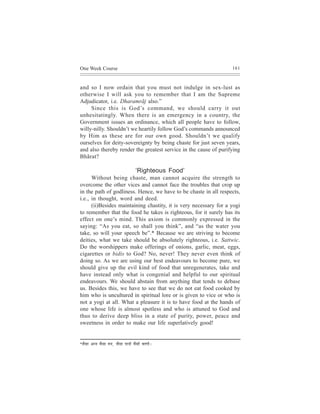 One Week Course                                                    161



and so I now ordain that you must not indulge in sex-lust as
otherwise I will ask you to remember that I am the Supreme
Adjudicator, i.e. Dharamrãj also.”
     Since this is God’s command, we should carry it out
unhesitatingly. When there is an emergency in a country, the
Government issues an ordinance, which all people have to follow,
willy-nilly. Shouldn’t we heartily follow God’s commands announced
by Him as these are for our own good. Shouldn’t we qualify
ourselves for deity-sovereignty by being chaste for just seven years,
and also thereby render the greatest service in the cause of purifying
Bhãrat?

                                                ‘Righteous Food’
      Without being chaste, man cannot acquire the strength to
overcome the other vices and cannot face the troubles that crop up
in the path of godliness. Hence, we have to be chaste in all respects,
i.e., in thought, word and deed.
      (ii)Besides maintaining chastity, it is very necessary for a yogi
to remember that the food he takes is righteous, for it surely has its
effect on one’s mind. This axiom is commonly expressed in the
saying: “As you eat, so shall you think”, and “as the water you
take, so will your speech be”.* Because we are striving to become
deities, what we take should be absolutely righteous, i.e. Sattwic.
Do the worshippers make offerings of onions, garlic, meat, eggs,
cigarettes or bidis to God? No, never! They never even think of
doing so. As we are using our best endeavours to become pure, we
should give up the evil kind of food that unregenerates, take and
have instead only what is congenial and helpful to our spiritual
endeavours. We should abstain from anything that tends to debase
us. Besides this, we have to see that we do not eat food cooked by
him who is uncultured in spiritual lore or is given to vice or who is
not a yogi at all. What a pleasure it is to have food at the hands of
one whose life is almost spotless and who is attuned to God and
thus to derive deep bliss in a state of purity, power, peace and
sweetness in order to make our life superlatively good!


*pew m ee   Devve Jewmee ceve, pewmee Heeveer Jewmeer JeeCeer~
 