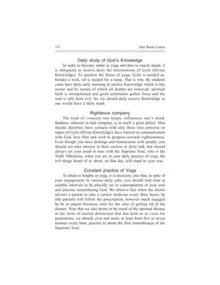 162                                                    One Week Course


               Daily study of God’s Knowledge
     In order to become stable in yoga and thus to march ahead, it
is obligatory to receive daily the ministrations of Gyãn (Divine
Knowledge). To quicken the flame of yoga, Gyãn is needed as,
besides a wick, oil is needed for a lamp. That is why the students
come here daily early morning to receive Knowledge which is like
nectar and by means of which all doubts are removed, spiritual
faith is strengthened and good sentiments gather force and the
soul is safe from evil. So, we should daily receive Knowledge as
one would have a daily wash.

                       Righteous company
     The kind of company one keeps, influences one’s mind.
Badness, inherent in bad company, is in itself a great defect. Man
should, therefore, have contacts with only those who converse on
topics of Gyãn (Divine Knowledge), have interest in communication
with God, love Him and wish to progress towards righteousness.
Even though you have dealings and transactions with people, you
should not take interest in their useless or dirty talk, but should
always set your mind in tune with the Supreme Soul, who is the
Truth. Otherwise, when you are at your daily practice of yoga, the
evil things heard of or about, on that day, will stand in your way.

                   Constant practice of Yoga
     To attain to heights in yoga, it is necessary also that, in spite of
your engagement in various daily jobs, you should find time at
suitable intervals to be placidly set in contemplation of your soul
and practise remembering God. We observe that when the doctor
advises a patient to take a certain medicine every three hours, he
(the patient) will follow the prescription, however much engaged
he be in urgent business, only for the sake of getting rid of the
disease. Now that we also desire to be cured of the spiritual disease
in the form of mental distraction that has held us in vices for
generations, we should, ever and anon, at least from five to seven
minutes every hour, practise to attain the firm remembrance of the
Supreme Soul.
 