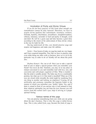 One Week Course                                                   163



         Inculcation of Purity and Divine Virtues
      If we do not have practice of this kind often enough our
remembrance cannot be duly matured. Therefore, we have to
acquire divine qualities like contentment, sweetness, coolness,
fortitude, humility, cheerfulness, inwardliness, straightforwardness,
sobriety, tolerance, surrender to God and purity in thought, word
and deed. He will be a great yogi and later become a great deity
according to the extent of his achievement of these divine virtues
in the way he leads his life.
      Having understood all this, you should practise yoga and
acquire real happiness and make your life sublime.

      Seeker—Your lesson of today on yoga has made me very happy
and I have acquired tranquillity. Now that we have to practise yoga
even while doing our other work or business, have we to sit in any
particular way in order to do so? Kindly tell me about this point
also.

      Brahma Kumari—No, not at all. Have you to take a special
kind of seat or adopt a special posture when you remember your
friend? You never do that. Similarly, you may sit in any place or
manner convenient to you and remember God with love, zest, and
conviction and with proper cognition of Him. What is needed is
that the mind is suitably posted. The body may be in a comfortable
position, but what use is it if the mind is unsettled? What use if the
eyes are closed while inwardly the mind might be wandering from
one thing to another and looking on emptiness? Casting off all
artificiality and ceremony, remember the Supreme Father in the
manner in which you remember your ‘bodily’ father. Yes, and if
there is seated in front of you anyone who is well attuned to God,
draw whatever spirituality you can from his eyes, because you will
receive from this wellset soul’s eyes, help in arriving at a proper
spiritual footing.

                  Various names of this yoga
    You can practise remembering God even while you are going
about the day’s business. That is why this yoga is called Karma
Yoga. This is also called Gyãn yoga, because this kind of yoga is
 