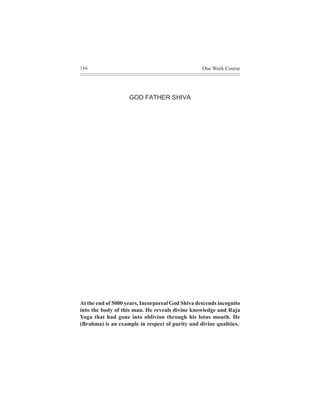 166                                               One Week Course




                    GOD FATHER SHIVA




At the end of 5000 years, Incorporeal God Shiva descends incognito
into the body of this man. He reveals divine knowledge and Raja
Yoga that had gone into oblivion through his lotus mouth. He
(Brahma) is an example in respect of purity and divine qualities.
 