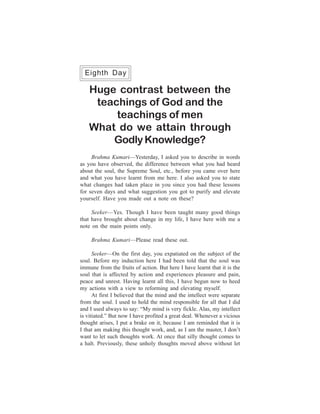168                                                   One Week Course
  Eighth Day

      Huge contrast between the
       teachings of God and the
           teachings of men
      What do we attain through
          Godly Knowledge?
     Brahma Kumari—Yesterday, I asked you to describe in words
as you have observed, the difference between what you had heard
about the soul, the Supreme Soul, etc., before you came over here
and what you have learnt from me here. I also asked you to state
what changes had taken place in you since you had these lessons
for seven days and what suggestion you got to purify and elevate
yourself. Have you made out a note on these?

     Seeker—Yes. Though I have been taught many good things
that have brought about change in my life, I have here with me a
note on the main points only.

      Brahma Kumari—Please read these out.

      Seeker—On the first day, you expatiated on the subject of the
soul. Before my induction here I had been told that the soul was
immune from the fruits of action. But here I have learnt that it is the
soul that is affected by action and experiences pleasure and pain,
peace and unrest. Having learnt all this, I have begun now to heed
my actions with a view to reforming and elevating myself.
      At first I believed that the mind and the intellect were separate
from the soul. I used to hold the mind responsible for all that I did
and I used always to say: “My mind is very fickle. Alas, my intellect
is vitiated.” But now I have profited a great deal. Whenever a vicious
thought arises, I put a brake on it, because I am reminded that it is
I that am making this thought work, and, as I am the master, I don’t
want to let such thoughts work. At once that silly thought comes to
a halt. Previously, these unholy thoughts moved above without let
 