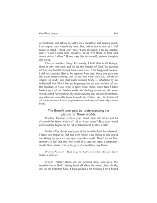 One Week Course                                                     169



or hindrance, and taking myself to be a weakling and keeping aloof,
I sat supine, and wasted my time. But, this is not so now as I feel
peace of mind. I think only thus: “I am all-peace, I am the master,
and if I don’t want dirty thoughts, never will these be here and
about unless I allow.” If one says this to oneself, vicious thoughts
die away.
      There is another thing. Previously, I held that in all beings,
there is only one soul, and all are the images of God. On account
of this, my Buddhi did not turn to one God. That happened because
I did not consider Him to be separate from me. Since you gave me
the clear understanding that all are not what they call ‘forms or
shapes of God,’ and that each animate body is inhabited by an
individual soul which has no beginning and no end and that all are
the children of God, who is apart from them, since then I have
looked upon all as ‘brother souls’ who belong to one and the same
world, called Paramdhãm. By understanding that we are all brothers,
my attention naturally turns towards the Father, viz., the Father of
all souls, because I have acquired clear and special knowledge about
Him.

       The Benefit one gets by understanding the
               picture of Three worlds
    Brahma Kumari—Does your mind now advert or not to
Paramdhãm from where all of us have come? Has your mind
consequently begun to be rid of attachment to this world?

     Seeker—Yes, this is surely one of the benefits that I have derived.
I have now begun to feel that even while I am living in this world
and doing my duties, I am apart from this world. Now I do not lose
memory of the fact that this world is a caravan serai, a temporary
abode from where I have to go to Paramdhãm, my Home.

   Brahma Kumari—That is good. Let’s see what else you have
made a note of.

     Seeker—Sister dear, on the second day, you gave me
introduction to God. Having learnt all about the name, form, abode,
etc. of the Supreme Soul, I have gained a lot because I have found
 