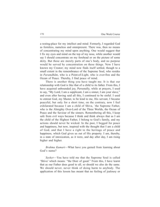 170                                                    One Week Course


a resting-place for my intellect and mind. Formerly, I regarded God
as formless, nameless and omnipresent. There was, then no means
of concentrating my mind upon anything. One would suggest that
I fix my eyes and mind on the top of my nose, while another would
say I should concentrate on my forehead or on the picture of some
deity. But these are merely parts of one’s body, and no purpose
would be served by concentration on these things. Now I have
known my Creator; my mind now finds itself settled, though to a
small extent in the remembrance of the Supreme Soul, who resides
in Paramdhãm, who is a Point-of-Light, who is ever-free and the
Ocean of Peace. Thereby, I find peace of mind.
      There is another thing you have taught me. It is that our
relationship with God is like that of a child to its father. From this, I
have acquired unbounded joy, Personally, while at prayers, I used
to say, “My Lord, I am a supplicant, I am a sinner, I am your slave,”
and even after having said all this, I continued to be sinful. I used
to entreat God, my Master, to be kind to me, His servant, I became
peaceful, but only for a short time, on the contrary, now I feel
exhilarated because I am a child of Shiva, `the Supreme Father,
who is the Almighty Over-Lord of the Three Worlds, the Ocean of
Peace and the Saviour of the sinners. Remembering all this, I keep
safe from evil ways because I think and think always that as I am
the child of the Highest Father, I belong to God’s family, and my
actions should never be wicked. In the past, I begged for peace
and happiness, but now, inspired with the thought that I am a child
of God, and that I have a right to the heritage of peace and
happiness, which God gives us out of His property. I am, thereby,
in a state of intoxication, as it were, and day after day, I am rising
higher and higher.

   Brahma Kumari—What have you gained from learning about
God’s name?

     Seeker—You have told me that the Supreme Soul is called
‘Shiva’ which means: “the Doer of good.” From this, I have learnt
that as our Father does good to all, so should we also do the same.
We should never, never think of doing harm to anybody. The
application of this lesson has meant that no feeling of jealousy or
 
