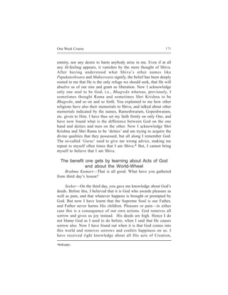 One Week Course                                                 171



enmity, nor any desire to harm anybody arise in me. Even if at all
any ill-feeling appears, it vanishes by the mere thought of Shiva.
After having understood what Shiva’s other names like
Papakateshwara and Mukteswara signify, the belief has been deeply
rooted in me that He is the only refuge we should seek, that He will
absolve us of our sins and grant us liberation. Now I acknowledge
only one soul to be God, i.e., Bhagwãn whereas, previously, I
sometimes thought Rama and sometimes Shri Krishna to be
Bhagwãn, and so on and so forth. You explained to me how other
religions have also their memorials to Shiva, and talked about other
memorials indicated by the names, Rameshwaram, Gopeshwaram,
etc. given to Him. I have thus set my faith firmly on only One, and
have now found what is the difference between God on the one
hand and deities and men on the other. Now I acknowledge Shri
Krishna and Shri Rama to be ‘deities’ and am trying to acquire the
divine qualities that they possessed, but all along I remember God.
The so-called ‘Gurus’ used to give me wrong advice, making me
repeat to myself often times that I am Shiva.* But, I cannot bring
myself to believe that I am Shiva.

    The benefit one gets by learning about Acts of God
                and about the World-Wheel
    Brahma Kumari—That is all good. What have you gathered
from third day’s lesson?

     Seeker—On the third day, you gave me knowledge about God’s
deeds. Before this, I believed that it is God who awards pleasure as
well as pain, and that whatever happens is brought or prompted by
God. But now I have learnt that the Supreme Soul is our Father,
and Father never harms His children. Pleasure or pain—in either
case this is a consequence of our own actions. God removes all
sorrow and gives us joy instead. His deeds are high. Hence I do
not blame God as I used to do before, when I said that He causes
sorrow also. Now I have found out when it is that God comes into
this world and removes sorrows and confers happiness on us. I
have received right knowledge about all His acts of Creation,

*efMeJeesDendce~
 