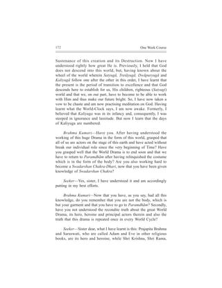 172                                                  One Week Course


Sustenance of this creation and its Destruction. Now I have
understood rightly how great He is. Previously, I held that God
does not descend into this world, but, having known about the
wheel of the world wherein Satyugã, Tretãyugã, Dwãpuryugã and
Kaliyugã follow one after the other in this order, I have learnt that
the present is the period of transition to excellence and that God
descends here to establish for us, His children, righteous (Satyugi)
world and that we, on our part, have to become to be able to work
with Him and thus make our future bright. So, I have now taken a
vow to be chaste and am now practising meditation on God. Having
learnt what the World-Clock says, I am now awake. Formerly, I
believed that Kaliyuga was in its infancy and, consequently, I was
steeped in ignorance and lassitude. But now I learn that the days
of Kaliyuga are numbered.

     Brahma Kumari—Have you. After having understood the
working of this huge Drama in the form of this world, grasped that
all of us are actors on the stage of this earth and have acted without
break our individual role since the very beginning of Time? Have
you grasped well that the World Drama is to end soon and that we
have to return to Paramdhãm after having relinquished the costume
which is in the form of the body? Are you also working hard to
become a Swadarshan Chakra-Dhari, now that you have been given
knowledge of Swadarshan Chakra?

     Seeker—Yes, sister, I have understood it and am accordingly
putting in my best efforts.

     Brahma Kumari—Now that you have, as you say, had all this
knowledge, do you remember that you are not the body, which is
but your garment and that you have to go to Paramdhãm? Secondly,
have you not understood the recondite truth about the great World
Drama, its hero, heroine and principal actors therein and also the
truth that this drama is repeated once in every World Cycle?

    Seeker—Sister dear, what I have learnt is this: Prajapita Brahma
and Saraswati, who are called Adam and Eve in other religious
books, are its hero and heroine, while Shri Krishna, Shri Rama,
 