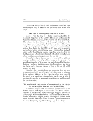 174                                                    One Week Course


    Brahma Kumari—What have you learnt about the idea
underlying the story of 84 births that you heard about on the fifth
day?

        The use of knowing the story of 84 lives?
      Seeker—From the story of 84 births which you elucidated by
means of the picture of the Ladder, I have now understood the
true story of Satya Nãrãyana, or Amar kathã and of the true rituals.
I have learnt that from the start of Dwãpuryugã, the decline of the
soul began and by, getting involved in vices, the soul has been
doing bad actions, so that, to-day, it has to carry the burden of evil
actions done during the last 63 lives. We have now to return to
Paramdhãm, but not without having made a bonfire of our past evil
deeds and without having become pure. You have also told me
that I can obtain Liberation and Beatitude if I end all my bad actions
of the past by means of yoga in only this one life.
      Formerly, I believed that one had to be born in 84 lac different
species, and that only after efforts made in the course of a
considerable number of lives might one reach God and be liberated.
But now I am happy that this present life of mine is my last life in
the Cycle and by complete practice of Yoga in this one life will I
achieve my aim.
      Besides, I have come to learn that man’s soul does not have
to transmigrate in 84 lacs of species but is born only as a human
being and only 84 times at that. I am, therefore, very cheerful
because I have learnt that a human being can become a deity. I
am, therefore, striving to acquire divine attributes to qualify myself
for a deity’s status.

The attainment that comes of understanding the name
       of our Religion and the Gita-Sermonizer
      Sister dear, in your sixth day’s lesson, you explained to me
that the name of our Religion is Aadi Sanãtan Devi-Devatã Dharma,
and that it was founded by God through Prajapita Brahmã in
Sangamyugã. But before I learnt this, I had the belief that ‘Hinduism’
was the name of our religion, without knowing who founded it and
when. Now that our religion is that of deities, I give full attention to
the task of improving myself and being as good as a deity.
 