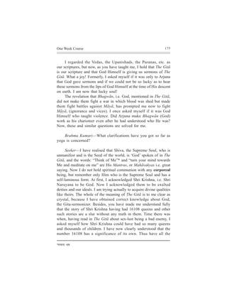 One Week Course                                                     175



     I regarded the Vedas, the Upanishads, the Puranas, etc. as
our scriptures, but now, as you have taught me, I hold that The Gitã
is our scripture and that God Himself is giving us sermons of The
Gitã. What a joy! Formerly, I asked myself if it was only to Arjuna
that God gave sermons and if we could not be so lucky as to hear
these sermons from the lips of God Himself at the time of His descent
on earth. I am now that lucky soul!
     The revelation that Bhagwãn, i.e. God, mentioned in The Gitã,
did not make them fight a war in which blood was shed but made
them fight battles against Mãyã, has prompted me now to fight
Mãyã, (ignorance and vices). I once asked myself if it was God
Himself who taught violence. Did Arjuna make Bhagwãn (God)
work as his charioteer even after he had understood who He was?
Now, these and similar questions are solved for me.

    Brahma Kumari—What clarifications have you got so far as
yoga is concerned?

      Seeker—I have realised that Shiva, the Supreme Soul, who is
unmanifest and is the Seed of the world, is ‘God’ spoken of in The
Gitã, and the words: “Think of Me”* and “turn your mind towards
Me and meditate on me” are His Mantras, or Mahãvakyas i.e. great
saying. Now I do not hold spiritual communion with any corporeal
being, but remember only Him who is the Supreme Soul and has a
self-luminous form. At first, I acknowledged Shri Krishna, i.e. Shri
Narayana to be God. Now I acknowledged them to be exalted
deities and our ideals. I am trying actually to acquire divine qualities
like theirs. The whole of the meaning of The Gitã is to me clear as
crystal, because I have obtained correct knowledge about God,
the Gita-sermonizer. Besides, you have made me understand fully
that the story of Shri Krishna having had 16108 queens and other
such stories are a slur without any truth in them. Time there was
when, having read in The Gitã about sex-lust being a bad enemy, I
asked myself how Shri Krishna could have had so many queens
and thousands of children. I have now clearly understood that the
number 16108 has a significance of its own. Thus have all the

*cevcevee   YeJe
 