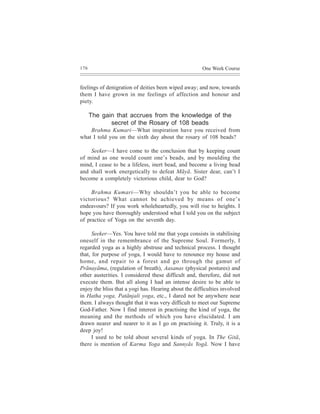 176                                                    One Week Course


feelings of denigration of deities been wiped away; and now, towards
them I have grown in me feelings of affection and honour and
piety.

      The gain that accrues from the knowledge of the
             secret of the Rosary of 108 beads
    Brahma Kumari—What inspiration have you received from
what I told you on the sixth day about the rosary of 108 beads?

    Seeker—I have come to the conclusion that by keeping count
of mind as one would count one’s beads, and by moulding the
mind, I cease to be a lifeless, inert bead, and become a living bead
and shall work energetically to defeat Mãyã. Sister dear, can’t I
become a completely victorious child, dear to God?

     Brahma Kumari—Why shouldn’t you be able to become
victorious? What cannot be achieved by means of one’s
endeavours? If you work wholeheartedly, you will rise to heights. I
hope you have thoroughly understood what I told you on the subject
of practice of Yoga on the seventh day.

      Seeker—Yes. You have told me that yoga consists in stabilising
oneself in the remembrance of the Supreme Soul. Formerly, I
regarded yoga as a highly abstruse and technical process. I thought
that, for purpose of yoga, I would have to renounce my house and
home, and repair to a forest and go through the gamut of
Prãnayãma, (regulation of breath), Aasanas (physical postures) and
other austerities. I considered these difficult and, therefore, did not
execute them. But all along I had an intense desire to be able to
enjoy the bliss that a yogi has. Hearing about the difficulties involved
in Hatha yoga, Patãnjali yoga, etc., I dared not be anywhere near
them. I always thought that it was very difficult to meet our Supreme
God-Father. Now I find interest in practising the kind of yoga, the
meaning and the methods of which you have elucidated. I am
drawn nearer and nearer to it as I go on practising it. Truly, it is a
deep joy!
      I used to be told about several kinds of yoga. In The Gitã,
there is mention of Karma Yoga and Sannyãs Yogã. Now I have
 