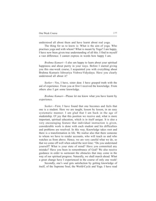 One Week Course                                                    177



understood all about them and have learnt about real yoga.
     The thing for us to know is: What is the aim of yoga. Who
practises yoga and with whom? What is meant by Yoga? I am happy,
I have now been given true understanding of all this. I find in myself
a vast difference. I cannot express in words how happy I am.

    Brahma Kumari—I also am happy to learn about your spiritual
happiness and about purity in your ways. Before I started giving
you this one-week course, I acquainted you with everything about
Brahma Kumaris Ishwariya Vishwa-Vidyalaya. Have you clearly
understood all about it?

     Seeker—Yes, I have, sister dear. I have grasped truth with the
aid of experience. From you at first I received the knowledge. From
others also I got some knowledge.

    Brahma Kumari—Please let me know what you have learnt by
experience.

      Seeker—First, I have found that one becomes and feels that
one is a student. Here we are taught, lesson by lesson, in an easy
systematic manner. I am glad that I am back in the age of
studentship. O! joy that this position we receive and, what is more
important, spiritual education, which is in itself unique. It is also a
very encouraging feature that individual instruction is given,
considerable work is done with each student and his difficulties
and problems are resolved. In this way, Knowledge takes root and
there is a transformation in life. We realise also that there someone
to whom we have to render accounts, who will teach us and who
watches us from above. Hence, we are very careful what we do, so
that we come off well when asked the next time: “Do you understand
yourself? What is your state of mind? Have you committed any
mistake? Have you been in remembrance of God? We also receive
guidance in order to surmount the obstacles that may come in the
way of our spiritual progress. Naturally, we shall march ahead. What
a great change have I experienced in the course of only one week!
      Secondly, one’s soul gets satisfaction by getting knowledge of
itself, of the Supreme Soul, the World-Cycle and Yoga. I have read
 