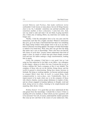 178                                                  One Week Course


several Shãstras and Purãnas, that made confusion worse
confounded. I took lessons at many places, but not all things became
clear to me. So, I attended sometimes one spiritual assembly and
sometimes another, to have a discourse. I came here also. And,
now my mind is calm and staid. I do not think of going anywhere
else; I think only of making efforts; my mind does not wander any
longer now.
      Thirdly, I find the atmosphere here to be very pure and the
instructions such that life is highly elevated. Whatever instructions
they give, go to my heart. I had heard that here there was something
like magic being worked. Some people went so far as to say that a
kind of collyrium was being applied. The magic of Godly Knowledge
is indeed to be found here. Well, truly does one get here the thing
that opens one’s eyes to Knowledge. Those who have not had the
full course of seven days’ lessons cannot understand what kind of
magic is here, by means of which man gets drawn deeply towards
God and how his habits undergo a huge transformation, leading
him to purity.
      Lastly, the company I find here is very good. Just as I am
using my best endeavour to rise high, so are others—my colleagues
in this respect—doing so in their own way. Everyone has an eye to
living a sublime life. Such a company as this is very helpful. The
company of those who are on the decline, brings decay, and the
world in general is deteriorating. Being here means increase in
fortitude. By being or working together, we become spirited enough
to conquer Mãyã, And, that, in itself, is a great thing. Such
companionship is, now-a-days, rare. Undoubtedly, there is
improvement to be made when one is in the company of those
who observe chastity, exercise proper abstinence in matters of diet,
and are always engaged in keeping righteous in thought, word and
deed, doing service to others, learning to be simple-hearted and
acquiring other divine virtues.

     Brahma Kumari—It is good that you have understood all this
and gained from this knowledge. I should like to know if there is
anything left to be clarified, or about which you have questions still
to be answered. You will, of course, understand the smaller questions
that crop up now and then in the course of your endeavours. But,
 
