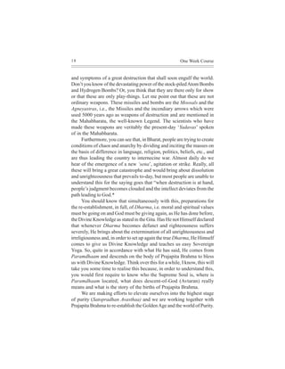18                                                       One Week Course


and symptoms of a great destruction that shall soon engulf the world.
Don’t you know of the devastating power of the stock-piled Atom Bombs
and Hydrogen Bombs? Or, you think that they are there only for show
or that these are only play-things. Let me point out that these are not
ordinary weapons. These missiles and bombs are the Moosals and the
Agneyastras, i.e., the Missiles and the incendiary arrows which were
used 5000 years ago as weapons of destruction and are mentioned in
the Mahabharata, the well-known Legend. The scientists who have
made these weapons are veritably the present-day ‘Yadavas’ spoken
of in the Mahabharata.
      Furthermore, you can see that, in Bharat, people are trying to create
conditions of chaos and anarchy by dividing and inciting the masses on
the basis of difference in language, religion, politics, beliefs, etc., and
are thus leading the country to internecine war. Almost daily do we
hear of the emergence of a new ‘sena’, agitation or strike. Really, all
these will bring a great catastrophe and would bring about dissolution
and unrighteousness that prevails to-day, but most people are unable to
understand this for the saying goes that “when destruction is at hand,
people’s judgment becomes clouded and the intellect deviates from the
path leading to God.*
      You should know that simultaneously with this, preparations for
the re-establishment, in full, of Dharma, i.e. moral and spiritual values
must be going on and God must be giving again, as He has done before,
the Divine Knowledge as stated in the Gita. Has He not Himself declared
that whenever Dharma becomes defunct and righteousness suffers
severely, He brings about the extermination of all unrighteousness and
irreligiousness and, in order to set up again the true Dharma, He Himself
comes to give us Divine Knowledge and teaches us easy Sovereign
Yoga. So, quite in accordance with what He has said, He comes from
Paramdhaam and descends on the body of Prajapita Brahma to bless
us with Divine Knowledge. Think over this for a while, I know, this will
take you some time to realise this because, in order to understand this,
you would first require to know who the Supreme Soul is, where is
Paramdhaam located, what does descent-of-God (Avtaran) really
means and what is the story of the births of Prajapita Brahma.
      We are making efforts to elevate ourselves into the highest stage
of purity (Satopradhan Avasthaa) and we are working together with
Prajapita Brahma to re-establish the Golden Age and the world of Purity.
 