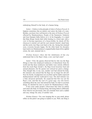 180                                                    One Week Course


embodying Himself in the body of a human being.

     Seeker—I believe in the principle of what is Parkaya Pravesh. It
happens sometimes that an unholy soul enters the body of a man.
Besides, you know how well-known is the story of Parkaya Pravesh
effected by Shankaracharya. People of the Sanatanist, Vedantist
and Arya Samajist faiths believe in it. In his biography, it is stated
that Raja (King) Amruk died while hunting in a forest and, with a
view to having experience of a house-holder, he shook off His
(Sannyasi’s) mortal coil and his soul entered Amruk’s dead body
and the newly riser Raja went back to the city. Seeing him returned
soon, everyone became happy. On the other hand, his disciples
kept watch over Shankaracharya’s original bodily frame till its rightful
owner, the soul, returned into it.

    Brahma Kumari—How did the inhabitants of the city
understand that in the Raja’s body a new soul had come?

      Seeker—First, the queens observed that he who was the Raja
(King) at that time displayed tendencies of detachment from the
world and that these tendencies and habits were entirely different
from the (real) Raja Amruk’s; the Raja loved luxurious food and
sensual pleasures, but the queens now noticed too great a change.
They thought that, in any case, another soul had entered his body.
His ministers also noticed that the Raja was no longer his old self.
Now his faculty of judgement was excellent and his habits expressed
disillusionment with the world and its ways. The chief minister was
a little advanced spiritually. He suspected that that was not the
Raja’s soul, and that the soul of a great sage, one who knows
something about the soul, had entered his body. In order to ascertain
things, he detailed his men to search for Shankaracharya’s body.
      It has come under people’s observation that when an unholy
soul enters the body of a human being, that being behaves differently
from what he was previously. One can conclude from such a sudden
and easy change the entry of another soul.

     Brahma Kumari—Yes, now keeping this in your mind, please
reflect on the point I am going to explain to you. Well, one thing is
 