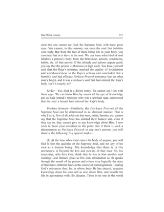 One Week Course                                                      181



clear that one cannot see God, the Supreme Soul, with these gross
eyes. You cannot, in this manner, see even the soul that inhabits
your body. But from the fact of there being life in your body, you
conclude that in it there is the soul. We can learn what kind of soul
inhabits a person’s body from the behaviour, actions, tendencies,
habits, etc. of that person. If the attitude and actions appear good,
you say that the person is Mahatma (a high soul). You have yourself
said that the Raja’s minister, marked the quality of detachment
and world-weariness in the Raja’s actions and concluded that a
hermit’s soul had effected Parkaya Pravesh (entrance into an other
man’s body), and it was a recluse’s soul that had entered the Raja’s
body. Isn’t it exactly so?

     Seeker—Yes, God is a divine entity. We cannot see Him with
these eyes. We can know Him by means of the eye of Knowledge
just as Raja Amruk’s minister, who was a spiritual sage, understood
that the soul a hermit had entered the Raja’s body.

     Brahma Kumari—Similarly, the Par-kaya Pravesh of the
Supreme Soul can be determined in an identical manner. That is
why I have, first of all, told you that men, saints, hermits, etc. cannot
say that the Supreme Soul has entered their bodies; and, even if
they say so, they cannot give us any knowledge about Him. I now
wish to draw your attention to the point that if there is such a
phenomenon as Par-kaya Pravesh in any one’s person, you will
observe the following five special marks:-

      (1) At the time when God enters the body of anyone, you will
find in him the qualities of the Supreme Soul, and not any of his
own as a human being. The knowledge that there is in His
utterances, is beyond the ken and powers of that man. So, his
associates, who love God, think that he has in him another soul
working. God Himself gives us His own introduction as He speaks
through the mouth of the person and relates very logically the story
of that man’s different lives in the course of transmigrations. Hearing
God’s utterances thus, he, in whose body He has entered, acquires
knowledge about his own self as also about Him, and moulds his
life in accordance with His dictates. There is no one in the world
 