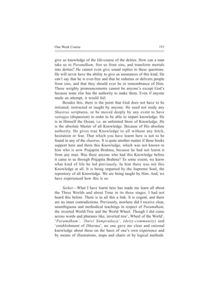 One Week Course                                                    183



give us knowledge of the life-course of the deities. How can a man
take us to Paramdham, free us from sins, and transform mortals
into deities? He cannot even give sound replies to these questions.
He will never have the ability to give us assurances of this kind. He
can’t say that he is ever-free and that he redeems or delivers people
from sins, and that they should ever be in remembrance of Him.
These weighty pronouncements cannot be anyone’s except God’s
because none else has the authority to make them. Even if anyone
made an attempt, it would fail.
      Besides this, there is the point that God does not have to be
initiated, instructed or taught by anyone. He need not study any
Shastras scriptures, or be moved deeply by any event to have
vairagya (dispassion) in order to be able to impart knowledge. He
is in Himself the Ocean, i.e. an unlimited Store of Knowledge. He
is the absolute Master of all Knowledge. Because of His absolute
authority. He gives true Knowledge to all without any hitch,
hesitation or fear. That which you have learnt here is not to be
found in any of the shastras. It is quite another matter if these books
support here and there this Knowledge, which was not known to
him who is now Prajapita Brahma, because he had not learnt it
from any man. Was there anyone who had this Knowledge before
it came to us through Prajapita Brahma? To some extent, we know
what kind of life he led previously. In him there was not this
Knowledge at all. It is being imparted by the Supreme Soul, the
repository of all Knowledge. We are being taught by Him. And, we
have experienced how this is so.

     Seeker—What I have learnt here has made me learn all about
the Three Worlds and about Time in its three stages. I had not
heard this before. There is in all this a link. It is cogent, and there
are no inner contradictions. Previously, nowhere did I receive clear,
unambiguous and methodical teachings in respect of Paramdham,
the inverted World-Tree and the World Wheel. Though I did come
across words and pharases like, inverted tree’, Wheel of the World’,
‘Paramdham’, ‘Daivi Sampradaya’, (deity-community) and
‘establishment of Dharma’, no one gave me clear and rational
knowledge about these on the basis of one’s own experience and
by means of illustrations, maps and charts or by logical methods.
 