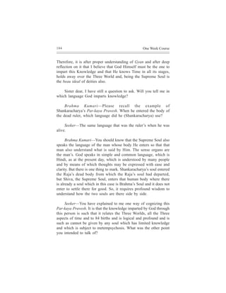 184                                                  One Week Course


Therefore, it is after proper understanding of Gyan and after deep
reflection on it that I believe that God Himself must be the one to
impart this Knowledge and that He knows Time in all its stages,
holds away over the Three World and, being the Supreme Soul is
the beau ideal of deities also.

    Sister dear, I have still a question to ask. Will you tell me in
which language God imparts knowledge?

     Brahma Kumari—Please recall the example of
Shankaracharya’s Par-kaya Pravesh. When he entered the body of
the dead ruler, which language did he (Shankaracharya) use?

     Seeker—The same language that was the ruler’s when he was
alive.

      Brahma Kumari—You should know that the Supreme Soul also
speaks the language of the man whose body He enters so that that
man also understand what is said by Him. The sense organs are
the man’s. God speaks in simple and common language, which is
Hindi, as at the present day, which is understood by many people
and by means of which thoughts may be expressed with ease and
clarity. But there is one thing to mark. Shankaracharya’s soul entered
the Raja’s dead body from which the Raja’s soul had departed,
but Shiva, the Supreme Soul, enters that human body where there
is already a soul which in this case is Brahma’s Soul and it does not
enter to settle there for good. So, it requires profound wisdom to
understand how the two souls are there side by side.

     Seeker—You have explained to me one way of cognizing this
Par-kaya Pravesh. It is that the knowledge imparted by God through
this person is such that it relates the Three Worlds, all the Three
aspects of time and to 84 births and is logical and profound and is
such as cannot be given by any soul which has limited knowledge
and which is subject to metempsychosis. What was the other point
you intended to talk of?
 