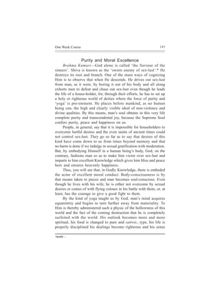 One Week Course                                                     185



                  Purity and Moral Excellence
      Brahma Kumari—God alone is called ‘the Saviour of the
sinners’. Shiva is known as the ‘sworn enemy of sex-lust’.* He
destroys its root and branch. One of the main ways of cognizing
Him is to observe that when He descends. He drives out sex-lust
from man, as it were, by boring it out of his body and all along
exhorts men to defeat and chase out sex-lust even though he leads
the life of a house-holder, for, through their efforts, he has to set up
a holy or righteous world of deities where the force of purity and
‘yoga’ is pre-eminent. He places before mankind, as no human
being can, the high and clearly visible ideal of non-violence and
divine qualities. By this means, man’s soul obtains in this very life
complete purity and transcendental joy, because the Supreme Soul
confers purity, peace and happiness on us.
      People, in general, say that it is impossible for householders to
overcome lustful desires and the even saints of ancient times could
not control sex-lust. They go so far as to say that desires of this
kind have come down to us from times beyond memory and that
no harm is done if we indulge in sexual gratification with moderation.
But, by embodying Himself in a human being’s body, God, on the
contrary, fashions man so as to make him victor over sex-lust and
imparts to him excellent Knowledge which gives him bliss and peace
here and ensures heavenly happiness.
      Thus, you will see that, in Godly Knowledge, there is embeded
the acme of excellent moral conduct. Body-consciousness is by
that means taken to pieces and man becomes soul-conscious. Even
though he lives with his wife, he is either not overcome by sexual
desires or comes of with flying colours in his battle with them, or, at
least, has the courage to give a good fight to them.
      By the kind of yoga taught us by God, man’s mind acquires
equanimity and begins to turn further away from materiality. To
Him is thereby administered such a physic of the hollowness of this
world and the fact of the coming destruction that he is completely
surfeited with the world. His outlook becomes more and more
spiritual, his food is changed to pure and sattwic, type, his life is
properly disciplined his dealings become righteous and his sense

*keÀeceeefj   ~
 
